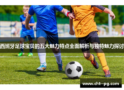 西班牙足球宝贝的五大魅力特点全面解析与独特魅力探讨