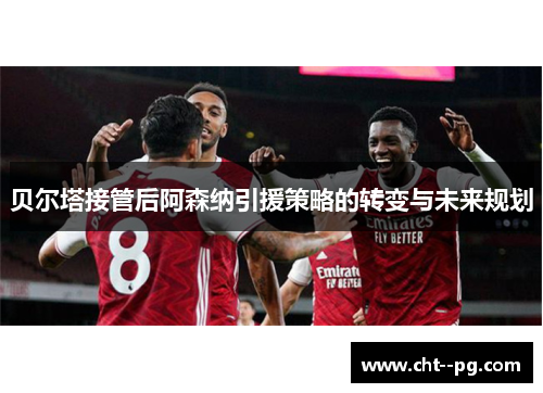 贝尔塔接管后阿森纳引援策略的转变与未来规划