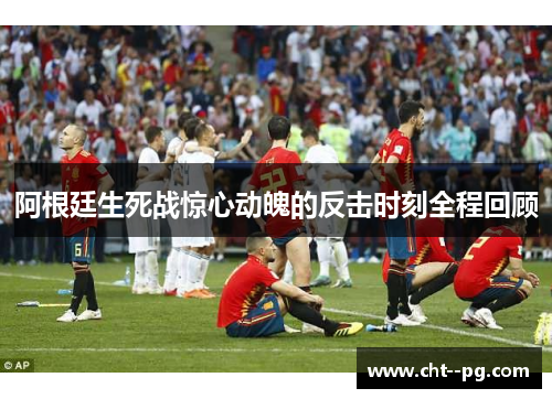 阿根廷生死战惊心动魄的反击时刻全程回顾