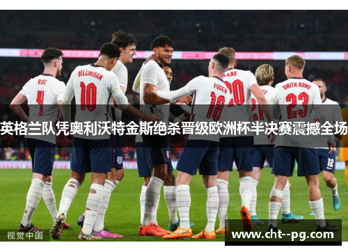 英格兰队凭奥利沃特金斯绝杀晋级欧洲杯半决赛震撼全场