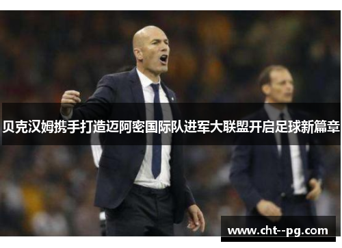 贝克汉姆携手打造迈阿密国际队进军大联盟开启足球新篇章