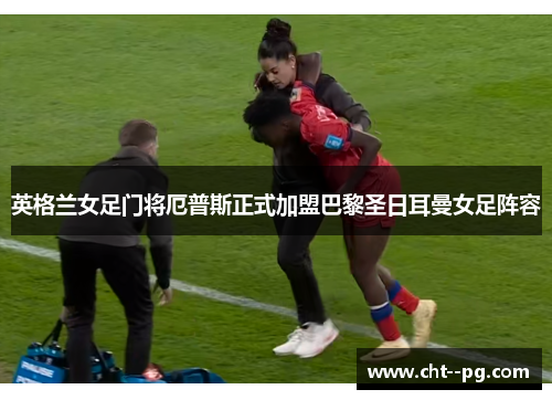 英格兰女足门将厄普斯正式加盟巴黎圣日耳曼女足阵容
