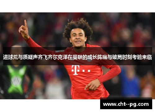 进球荒与质疑声齐飞齐尔克泽在曼联的成长阵痛与破局时刻考验来临