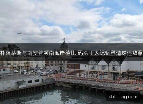 朴茨茅斯与南安普顿南海岸德比 码头工人记忆塑造球迷敌意